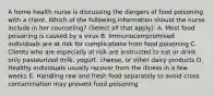 A home health nurse is discussing the dangers of food poisoning with a client. Which of the following information should the nurse include in her counseling? (Select all that apply): A. Most food poisoning is caused by a virus B. Immunocompromised individuals are at risk for complications from food poisoning C. Clients who are especially at risk are instructed to eat or drink only pasteurized milk, yogurt, cheese, or other dairy products D. Healthy individuals usually recover from the illness in a few weeks E. Handling raw and fresh food separately to avoid cross contamination may prevent food poisoning