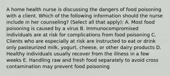 A home health nurse is discussing the dangers of food poisoning with a client. Which of the following information should the nurse include in her counseling? (Select all that apply): A. Most food poisoning is caused by a virus B. Immunocompromised individuals are at risk for complications from food poisoning C. Clients who are especially at risk are instructed to eat or drink only pasteurized milk, yogurt, cheese, or other dairy products D. Healthy individuals usually recover from the illness in a few weeks E. Handling raw and fresh food separately to avoid cross contamination may prevent food poisoning