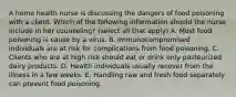 A home health nurse is discussing the dangers of food poisoning with a client. Which of the following information should the nurse include in her counseling? (select all that apply) A. Most food poisoning is cause by a virus. B. Immunocompromised individuals are at risk for complications from food poisoning. C. Clients who are at high risk should eat or drink only pasteurized dairy products. D. Health individuals usually recover from the illness in a few weeks. E. Handling raw and fresh food separately can prevent food poisoning.