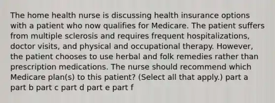 The home health nurse is discussing health insurance options with a patient who now qualifies for Medicare. The patient suffers from multiple sclerosis and requires frequent hospitalizations, doctor visits, and physical and occupational therapy. However, the patient chooses to use herbal and folk remedies rather than prescription medications. The nurse should recommend which Medicare plan(s) to this patient? (Select all that apply.) part a part b part c part d part e part f