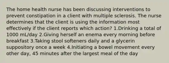 The home health nurse has been discussing interventions to prevent constipation in a client with multiple sclerosis. The nurse determines that the client is using the information most effectively if the client reports which action? 1.Drinking a total of 1000 mL/day 2.Giving herself an enema every morning before breakfast 3.Taking stool softeners daily and a glycerin suppository once a week 4.Initiating a bowel movement every other day, 45 minutes after the largest meal of the day