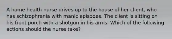 A home health nurse drives up to the house of her client, who has schizophrenia with manic episodes. The client is sitting on his front porch with a shotgun in his arms. Which of the following actions should the nurse take?