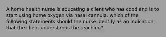 A home health nurse is educating a client who has copd and is to start using home oxygen via nasal cannula. which of the following statements should the nurse identify as an indication that the client understands the teaching?