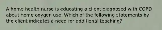 A home health nurse is educating a client diagnosed with COPD about home oxygen use. Which of the following statements by the client indicates a need for additional teaching?