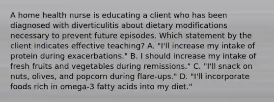 A home health nurse is educating a client who has been diagnosed with diverticulitis about dietary modifications necessary to prevent future episodes. Which statement by the client indicates effective teaching? A. "I'll increase my intake of protein during exacerbations." B. I should increase my intake of fresh fruits and vegetables during remissions." C. "I'll snack on nuts, olives, and popcorn during flare-ups." D. "I'll incorporate foods rich in omega-3 fatty acids into my diet."