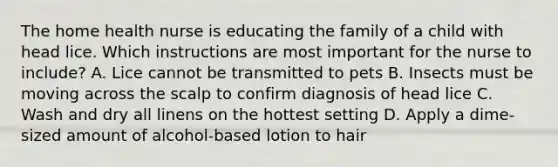 The home health nurse is educating the family of a child with head lice. Which instructions are most important for the nurse to include? A. Lice cannot be transmitted to pets B. Insects must be moving across the scalp to confirm diagnosis of head lice C. Wash and dry all linens on the hottest setting D. Apply a dime-sized amount of alcohol-based lotion to hair