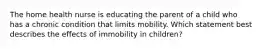 The home health nurse is educating the parent of a child who has a chronic condition that limits mobility. Which statement best describes the effects of immobility in children?