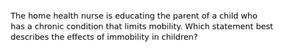 The home health nurse is educating the parent of a child who has a chronic condition that limits mobility. Which statement best describes the effects of immobility in children?