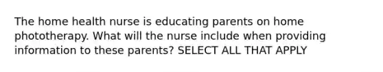 The home health nurse is educating parents on home phototherapy. What will the nurse include when providing information to these parents? SELECT ALL THAT APPLY