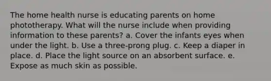 The home health nurse is educating parents on home phototherapy. What will the nurse include when providing information to these parents? a. Cover the infants eyes when under the light. b. Use a three-prong plug. c. Keep a diaper in place. d. Place the light source on an absorbent surface. e. Expose as much skin as possible.