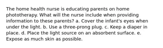 The home health nurse is educating parents on home phototherapy. What will the nurse include when providing information to these parents? a. Cover the infant's eyes when under the light. b. Use a three-prong plug. c. Keep a diaper in place. d. Place the light source on an absorbent surface. e. Expose as much skin as possible.