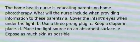 The home health nurse is educating parents on home phototherapy. What will the nurse include when providing information to these parents? a. Cover the infant's eyes when under the light. b. Use a three-prong plug. c. Keep a diaper in place. d. Place the light source on an absorbent surface. e. Expose as much skin as possible