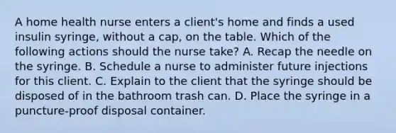 A home health nurse enters a client's home and finds a used insulin syringe, without a cap, on the table. Which of the following actions should the nurse take? A. Recap the needle on the syringe. B. Schedule a nurse to administer future injections for this client. C. Explain to the client that the syringe should be disposed of in the bathroom trash can. D. Place the syringe in a puncture-proof disposal container.