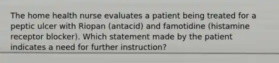 The home health nurse evaluates a patient being treated for a peptic ulcer with Riopan (antacid) and famotidine (histamine receptor blocker). Which statement made by the patient indicates a need for further instruction?