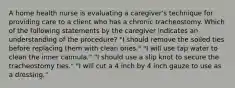 A home health nurse is evaluating a caregiver's technique for providing care to a client who has a chronic tracheostomy. Which of the following statements by the caregiver indicates an understanding of the procedure? "I should remove the soiled ties before replacing them with clean ones." "I will use tap water to clean the inner cannula." "I should use a slip knot to secure the tracheostomy ties." "I will cut a 4 inch by 4 inch gauze to use as a dressing."