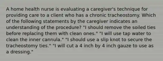 A home health nurse is evaluating a caregiver's technique for providing care to a client who has a chronic tracheostomy. Which of the following statements by the caregiver indicates an understanding of the procedure? "I should remove the soiled ties before replacing them with clean ones." "I will use tap water to clean the inner cannula." "I should use a slip knot to secure the tracheostomy ties." "I will cut a 4 inch by 4 inch gauze to use as a dressing."