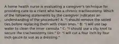 A home health nurse is evaluating a caregiver's technique for providing care to a client who has a chronic tracheostomy. Which of the following statements by the caregiver indicates an understanding of the procedure? A: "I should remove the soiled ties before replacing them with clean ones." B: "I will use tap water to clean the inner cannula." C: "I should use a slip knot to secure the tracheostomy ties." D: "I will cut a four inch by four inch gauze to use as a dressing."