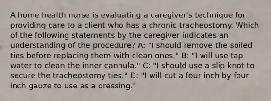 A home health nurse is evaluating a caregiver's technique for providing care to a client who has a chronic tracheostomy. Which of the following statements by the caregiver indicates an understanding of the procedure? A: "I should remove the soiled ties before replacing them with clean ones." B: "I will use tap water to clean the inner cannula." C: "I should use a slip knot to secure the tracheostomy ties." D: "I will cut a four inch by four inch gauze to use as a dressing."