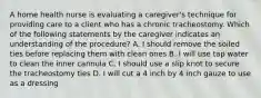 A home health nurse is evaluating a caregiver's technique for providing care to a client who has a chronic tracheostomy. Which of the following statements by the caregiver indicates an understanding of the procedure? A. I should remove the soiled ties before replacing them with clean ones B. I will use tap water to clean the inner cannula C. I should use a slip knot to secure the tracheostomy ties D. I will cut a 4 inch by 4 inch gauze to use as a dressing