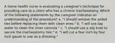 A home health nurse is evaluating a caregiver's technique for providing care to a client who has a chronic tracheostomy. Which of the following statements by the caregiver indicates an understanding of the procedure? a. "I should remove the soiled ties before replacing them with clean ones." b. "I will use tap water to clean the inner cannula." c. "I should use a slip knot to secure the tracheostomy ties." d. "I will cut a four inch by four inch gauze to use as a dressing."