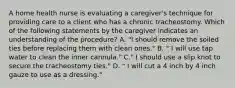 A home health nurse is evaluating a caregiver's technique for providing care to a client who has a chronic tracheostomy. Which of the following statements by the caregiver indicates an understanding of the procedure? A. "I should remove the soiled ties before replacing them with clean ones." B. " I will use tap water to clean the inner cannula." C." I should use a slip knot to secure the tracheostomy ties." D. " I will cut a 4 inch by 4 inch gauze to use as a dressing."