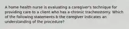 A home health nurse is evaluating a caregiver's technique for providing care to a client who has a chronic tracheostomy. Which of the following statements b the caregiver indicates an understanding of the procedure?