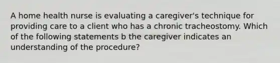 A home health nurse is evaluating a caregiver's technique for providing care to a client who has a chronic tracheostomy. Which of the following statements b the caregiver indicates an understanding of the procedure?