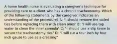 A home health nurse is evaluating a caregiver's technique for providing care to a client who has a chronic tracheostomy. Which of the following statements by the caregiver indicates an understanding of the procedure? A: "I should remove the soiled ties before replacing them with clean ones" B: "I will use tap water to clean the inner cannula" C: "I should use a slip know to secure the tracheostomy ties" D: "I will cut a four inch by four inch gauze to use as a dressing"