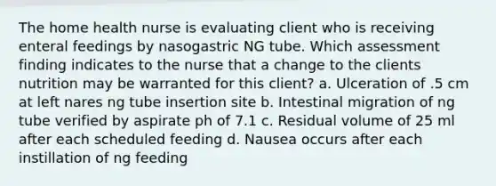 The home health nurse is evaluating client who is receiving enteral feedings by nasogastric NG tube. Which assessment finding indicates to the nurse that a change to the clients nutrition may be warranted for this client? a. Ulceration of .5 cm at left nares ng tube insertion site b. Intestinal migration of ng tube verified by aspirate ph of 7.1 c. Residual volume of 25 ml after each scheduled feeding d. Nausea occurs after each instillation of ng feeding