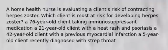 A home health nurse is evaluating a client's risk of contracting herpes zoster. Which client is most at risk for developing herpes zoster? a 76-year-old client taking immunosuppressant medication a 21-year-old client with a heat rash and psoriasis a 42-year-old client with a previous myocardial infarction a 5-year-old client recently diagnosed with strep throat