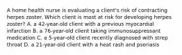 A home health nurse is evaluating a client's risk of contracting herpes zoster. Which client is most at risk for developing herpes zoster? A. a 42-year-old client with a previous myocardial infarction B. a 76-year-old client taking immunosuppressant medication C. a 5-year-old client recently diagnosed with strep throat D. a 21-year-old client with a heat rash and psoriasis