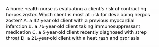 A home health nurse is evaluating a client's risk of contracting herpes zoster. Which client is most at risk for developing herpes zoster? A. a 42-year-old client with a previous myocardial infarction B. a 76-year-old client taking immunosuppressant medication C. a 5-year-old client recently diagnosed with strep throat D. a 21-year-old client with a heat rash and psoriasis