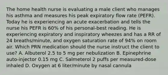 The home health nurse is evaluating a male client who manages his asthma and measures his peak expiratory flow rate (PEFR). Today he is experiencing an acute exacerbation and tells the nurse his PEFR is 60% of his personal-best reading. He is experiencing expiratory and inspiratory wheezes and has a RR of 24 breaths/minute, and oxygen saturation rate of 94% on room air. Which PRN medication should the nurse instruct the client to use? A. Albuterol 2.5 to 5 mg per nebulization B. Epinephrine auto-injector 0.15 mg C. Salmeterol 2 puffs per measured-dose inhaled D. Oxygen at 6 liter/minute by nasal cannula