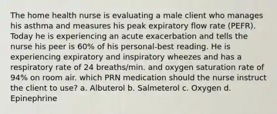 The home health nurse is evaluating a male client who manages his asthma and measures his peak expiratory flow rate (PEFR). Today he is experiencing an acute exacerbation and tells the nurse his peer is 60% of his personal-best reading. He is experiencing expiratory and inspiratory wheezes and has a respiratory rate of 24 breaths/min. and oxygen saturation rate of 94% on room air. which PRN medication should the nurse instruct the client to use? a. Albuterol b. Salmeterol c. Oxygen d. Epinephrine