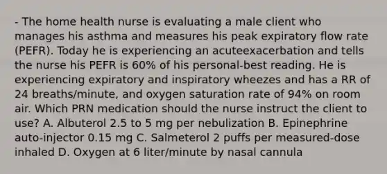 - The home health nurse is evaluating a male client who manages his asthma and measures his peak expiratory flow rate (PEFR). Today he is experiencing an acuteexacerbation and tells the nurse his PEFR is 60% of his personal-best reading. He is experiencing expiratory and inspiratory wheezes and has a RR of 24 breaths/minute, and oxygen saturation rate of 94% on room air. Which PRN medication should the nurse instruct the client to use? A. Albuterol 2.5 to 5 mg per nebulization B. Epinephrine auto-injector 0.15 mg C. Salmeterol 2 puffs per measured-dose inhaled D. Oxygen at 6 liter/minute by nasal cannula