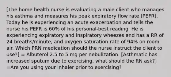 [The home health nurse is evaluating a male client who manages his asthma and measures his peak expiratory flow rate (PEFR). Today he is experiencing an acute exacerbation and tells the nurse his PEFR is 60% of his personal-best reading. He is experiencing expiratory and inspiratory wheezes and has a RR of 24 breaths/minute, and oxygen saturation rate of 94% on room air. Which PRN medication should the nurse instruct the client to use?] = Albuterol 2.5 to 5 mg per nebulization. [Asthmatic has increased sputum due to exercising, what should the RN ask?] =Are you using your inhaler prior to exercising?