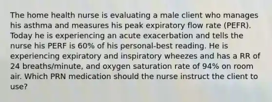 The home health nurse is evaluating a male client who manages his asthma and measures his peak expiratory flow rate (PEFR). Today he is experiencing an acute exacerbation and tells the nurse his PERF is 60% of his personal-best reading. He is experiencing expiratory and inspiratory wheezes and has a RR of 24 breaths/minute, and oxygen saturation rate of 94% on room air. Which PRN medication should the nurse instruct the client to use?