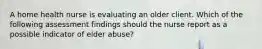 A home health nurse is evaluating an older client. Which of the following assessment findings should the nurse report as a possible indicator of elder abuse?