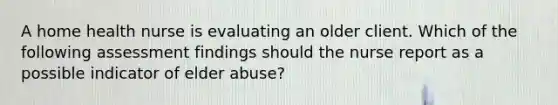 A home health nurse is evaluating an older client. Which of the following assessment findings should the nurse report as a possible indicator of elder abuse?