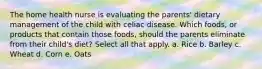 The home health nurse is evaluating the parents' dietary management of the child with celiac disease. Which foods, or products that contain those foods, should the parents eliminate from their child's diet? Select all that apply. a. Rice b. Barley c. Wheat d. Corn e. Oats