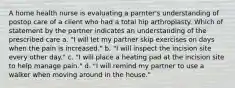 A home health nurse is evaluating a parnter's understanding of postop care of a client who had a total hip arthroplasty. Which of statement by the partner indicates an understanding of the prescribed care a. "I will let my partner skip exercises on days when the pain is increased." b. "I will inspect the incision site every other day." c. "I will place a heating pad at the incision site to help manage pain." d. "I will remind my partner to use a walker when moving around in the house."