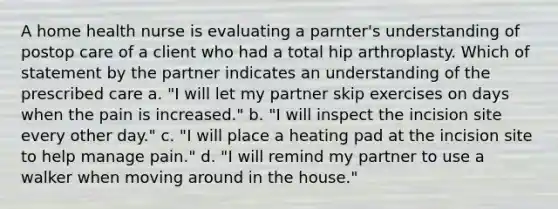 A home health nurse is evaluating a parnter's understanding of postop care of a client who had a total hip arthroplasty. Which of statement by the partner indicates an understanding of the prescribed care a. "I will let my partner skip exercises on days when the pain is increased." b. "I will inspect the incision site every other day." c. "I will place a heating pad at the incision site to help manage pain." d. "I will remind my partner to use a walker when moving around in the house."