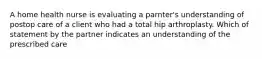 A home health nurse is evaluating a parnter's understanding of postop care of a client who had a total hip arthroplasty. Which of statement by the partner indicates an understanding of the prescribed care