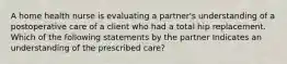 A home health nurse is evaluating a partner's understanding of a postoperative care of a client who had a total hip replacement. Which of the following statements by the partner Indicates an understanding of the prescribed care?