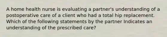 A home health nurse is evaluating a partner's understanding of a postoperative care of a client who had a total hip replacement. Which of the following statements by the partner Indicates an understanding of the prescribed care?