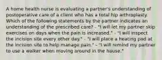 A home health nurse is evaluating a partner's understanding of postoperative care of a client who has a total hip arthroplasty. Which of the following statements by the partner indicates an understanding of the prescribed care? - "I will let my partner skip exercises on days when the pain is increased." - "I will inspect the incision site every other day." - "I will place a heating pad at the incision site to help manage pain." - "I will remind my partner to use a walker when moving around in the house."