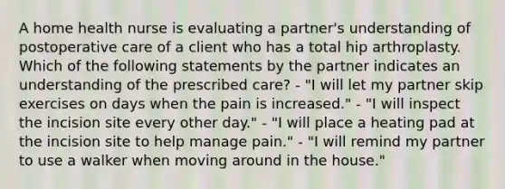 A home health nurse is evaluating a partner's understanding of postoperative care of a client who has a total hip arthroplasty. Which of the following statements by the partner indicates an understanding of the prescribed care? - "I will let my partner skip exercises on days when the pain is increased." - "I will inspect the incision site every other day." - "I will place a heating pad at the incision site to help manage pain." - "I will remind my partner to use a walker when moving around in the house."