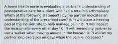 A home health nurse is evaluating a partner's understanding of postoperative care for a client who had a total hip arthroplasty. Which of the following statements by the partner indicates an understanding of the prescribed care? A. "I will place a heating pad at the incision site to help manage pain." B. "I will inspect the incision site every other day." C. "I will remind my partner to use a walker when moving around in the house." D. "I will let my partner skip exercises on days when the pain is increased."