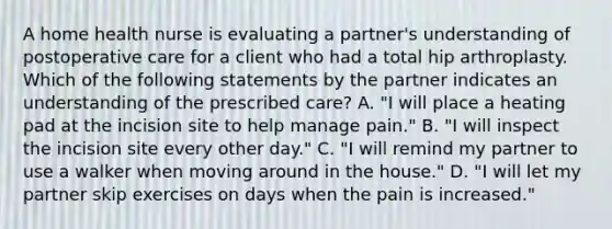 A home health nurse is evaluating a partner's understanding of postoperative care for a client who had a total hip arthroplasty. Which of the following statements by the partner indicates an understanding of the prescribed care? A. "I will place a heating pad at the incision site to help manage pain." B. "I will inspect the incision site every other day." C. "I will remind my partner to use a walker when moving around in the house." D. "I will let my partner skip exercises on days when the pain is increased."