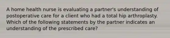 A home health nurse is evaluating a partner's understanding of postoperative care for a client who had a total hip arthroplasty. Which of the following statements by the partner indicates an understanding of the prescribed care?